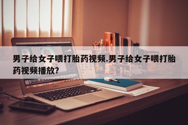网上卖打胎药的微信男子给女子喂打胎药视频.男子给女子喂打胎药视频播放？