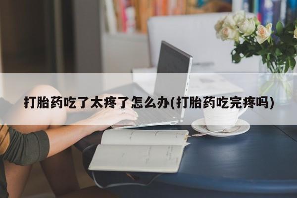网上卖打胎药的微信打胎药吃了太疼了怎么办(打胎药吃完疼吗)