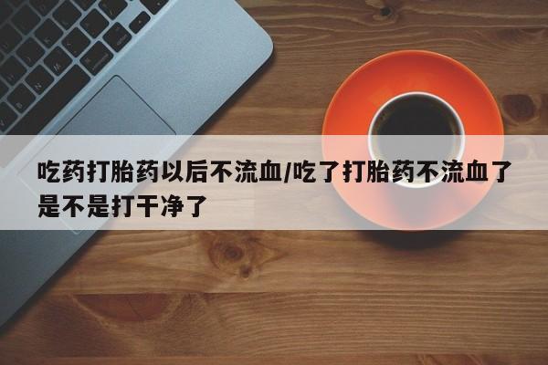 网上卖打胎药的微信吃药打胎药以后不流血/吃了打胎药不流血了是不是打干净了