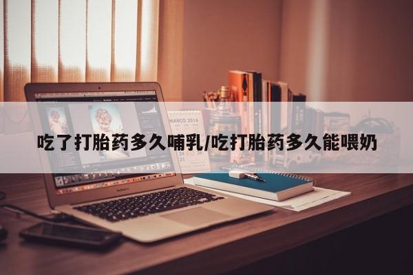 网上卖打胎药的微信吃了打胎药多久哺乳/吃打胎药多久能喂奶