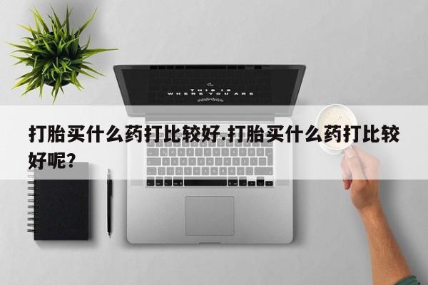 网上卖打胎药的微信打胎买什么药打比较好.打胎买什么药打比较好呢？