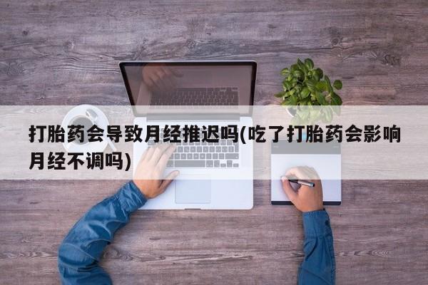 网上卖打胎药的微信打胎药会导致月经推迟吗(吃了打胎药会影响月经不调吗)