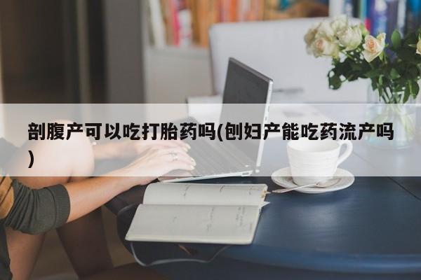 网上卖打胎药的微信剖腹产可以吃打胎药吗(刨妇产能吃药流产吗)