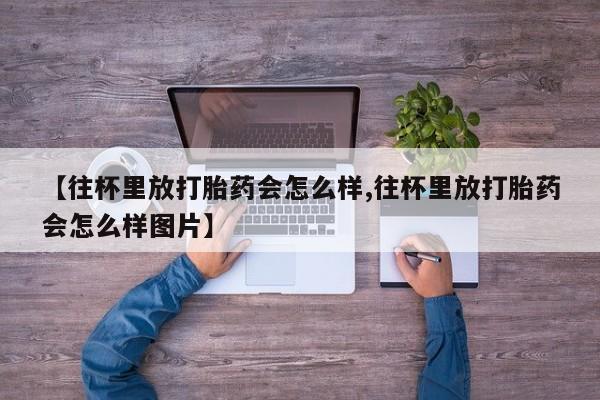 网上卖打胎药的微信【往杯里放打胎药会怎么样,往杯里放打胎药会怎么样图片】