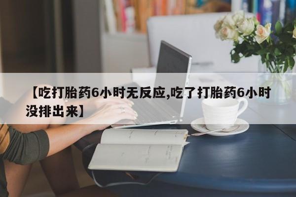 网上卖打胎药的微信【吃打胎药6小时无反应,吃了打胎药6小时没排出来】