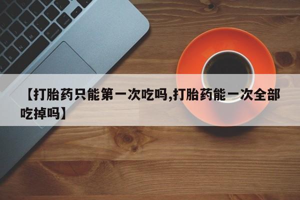 网上卖打胎药的微信【打胎药只能第一次吃吗,打胎药能一次全部吃掉吗】