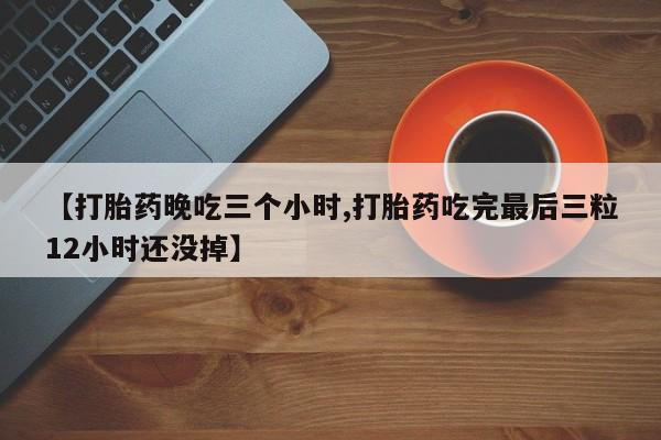 网上卖打胎药的微信【打胎药晚吃三个小时,打胎药吃完最后三粒12小时还没掉】