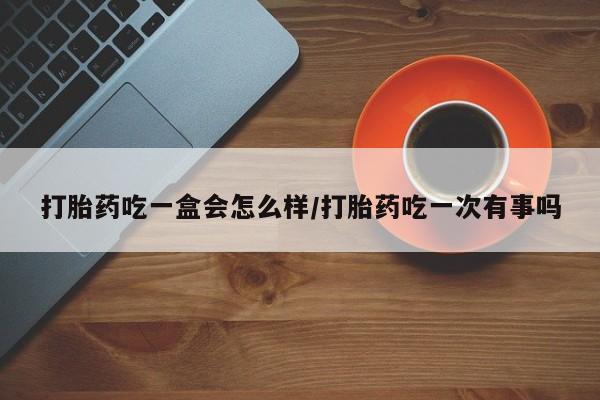 网上卖打胎药的微信打胎药吃一盒会怎么样/打胎药吃一次有事吗