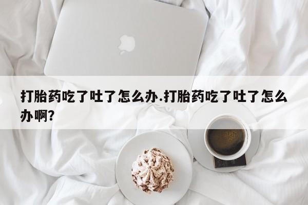 网上卖打胎药的微信打胎药吃了吐了怎么办.打胎药吃了吐了怎么办啊？