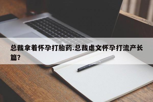 网上卖打胎药的微信总裁拿着怀孕打胎药.总裁虐文怀孕打流产长篇？