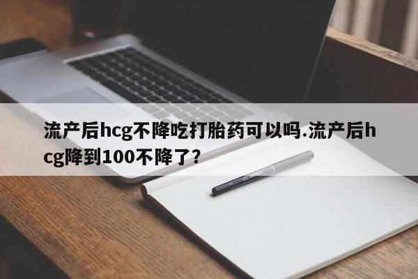 网上卖打胎药的微信流产后hcg不降吃打胎药可以吗.流产后hcg降到100不降了？