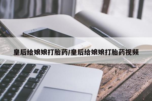 网上卖打胎药的微信皇后给娘娘打胎药/皇后给娘娘打胎药视频