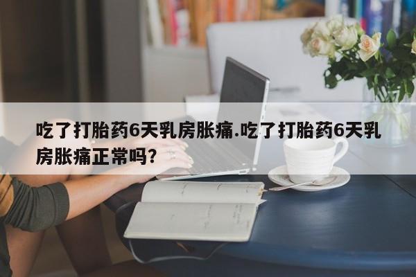 网上卖打胎药的微信吃了打胎药6天乳房胀痛.吃了打胎药6天乳房胀痛正常吗？