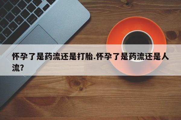 网上卖打胎药的微信怀孕了是药流还是打胎.怀孕了是药流还是人流？