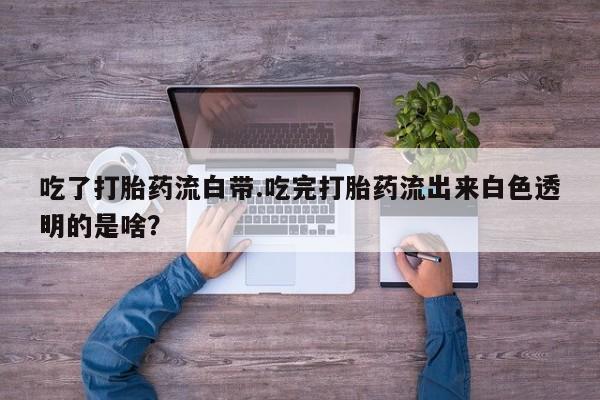 网上卖打胎药的微信吃了打胎药流白带.吃完打胎药流出来白色透明的是啥？
