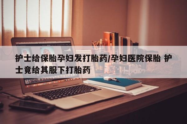 网上卖打胎药的微信护士给保胎孕妇发打胎药/孕妇医院保胎 护士竟给其服下打胎药