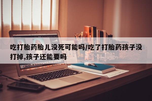 网上卖打胎药的微信吃打胎药胎儿没死可能吗/吃了打胎药孩子没打掉,孩子还能要吗
