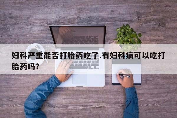 网上卖打胎药的微信妇科严重能否打胎药吃了.有妇科病可以吃打胎药吗？