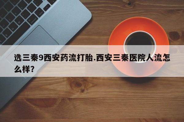 网上卖打胎药的微信选三秦9西安药流打胎.西安三秦医院人流怎么样？
