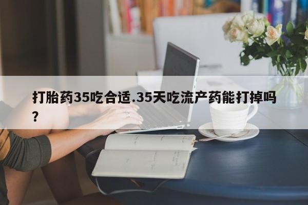 网上卖打胎药的微信打胎药35吃合适.35天吃流产药能打掉吗？