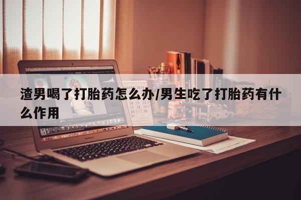 网上卖打胎药的微信渣男喝了打胎药怎么办/男生吃了打胎药有什么作用