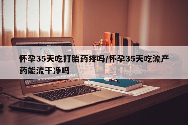 网上卖打胎药的微信怀孕35天吃打胎药疼吗/怀孕35天吃流产药能流干净吗
