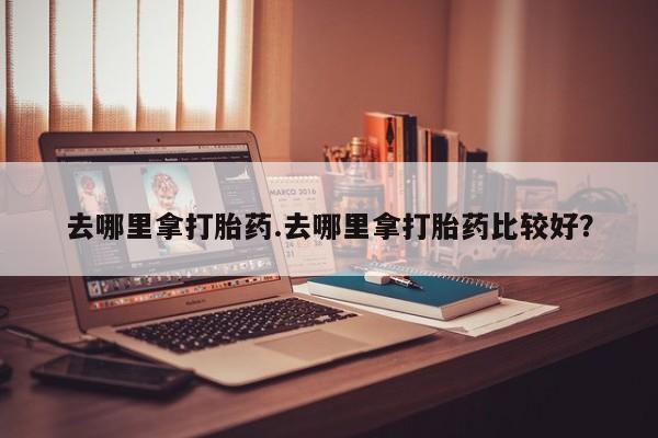 网上卖打胎药的微信去哪里拿打胎药.去哪里拿打胎药比较好？