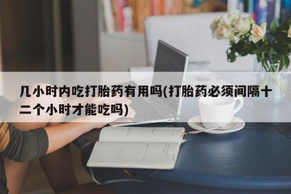 网上卖打胎药的微信几小时内吃打胎药有用吗(打胎药必须间隔十二个小时才能吃吗)