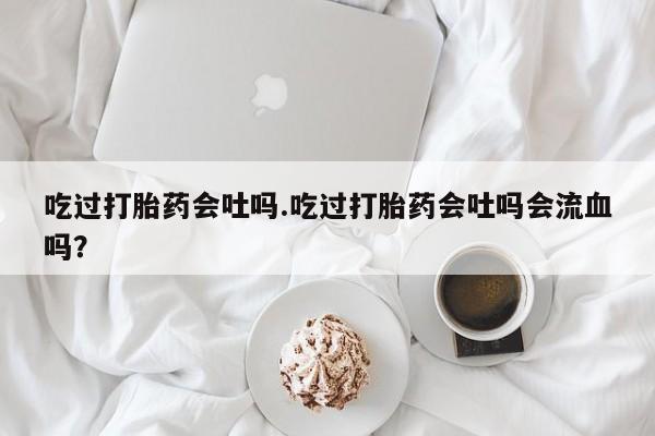 网上卖打胎药的微信吃过打胎药会吐吗.吃过打胎药会吐吗会流血吗？