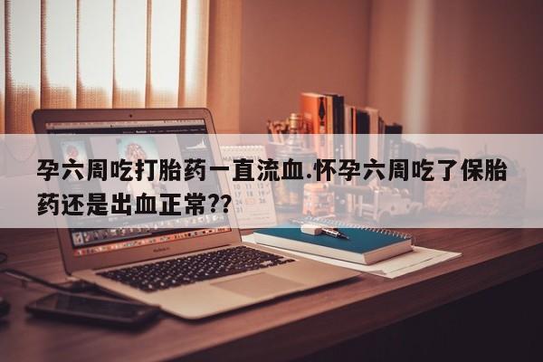 网上卖打胎药的微信孕六周吃打胎药一直流血.怀孕六周吃了保胎药还是出血正常?？