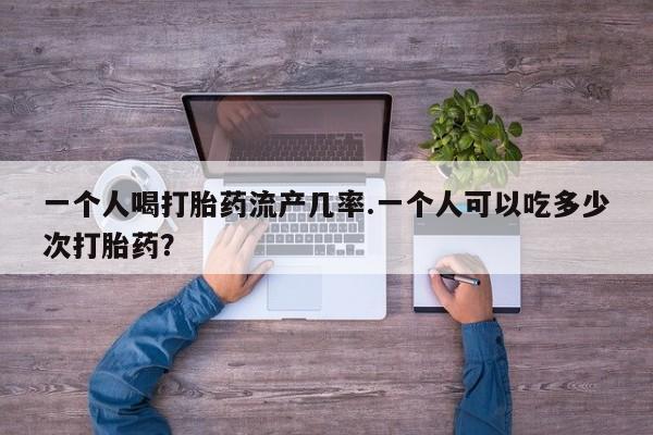 网上卖打胎药的微信一个人喝打胎药流产几率.一个人可以吃多少次打胎药？