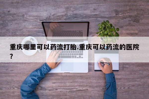 网上卖打胎药的微信重庆哪里可以药流打胎.重庆可以药流的医院？