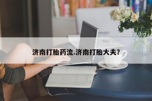 网上卖打胎药的微信济南打胎药流.济南打胎大夫？