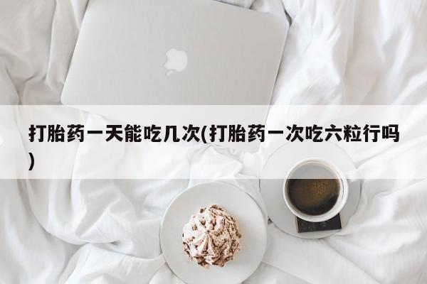 网上卖打胎药的微信打胎药一天能吃几次(打胎药一次吃六粒行吗)