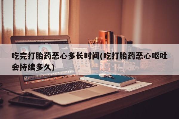 网上卖打胎药的微信吃完打胎药恶心多长时间(吃打胎药恶心呕吐会持续多久)