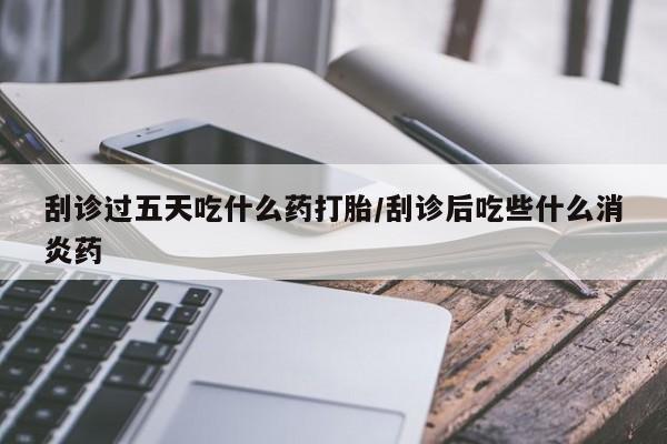 网上卖打胎药的微信刮诊过五天吃什么药打胎/刮诊后吃些什么消炎药
