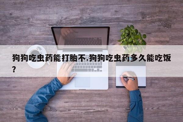 网上卖打胎药的微信狗狗吃虫药能打胎不.狗狗吃虫药多久能吃饭？