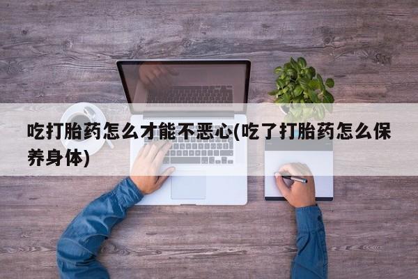 网上卖打胎药的微信吃打胎药怎么才能不恶心(吃了打胎药怎么保养身体)