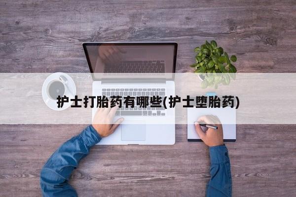 网上卖打胎药的微信护士打胎药有哪些(护士堕胎药)
