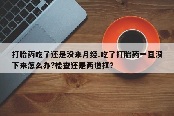 网上卖打胎药的微信打胎药吃了还是没来月经.吃了打胎药一直没下来怎么办?检查还是两道扛？
