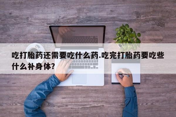 网上卖打胎药的微信吃打胎药还需要吃什么药.吃完打胎药要吃些什么补身体？