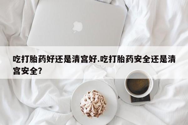 网上卖打胎药的微信吃打胎药好还是清宫好.吃打胎药安全还是清宫安全？