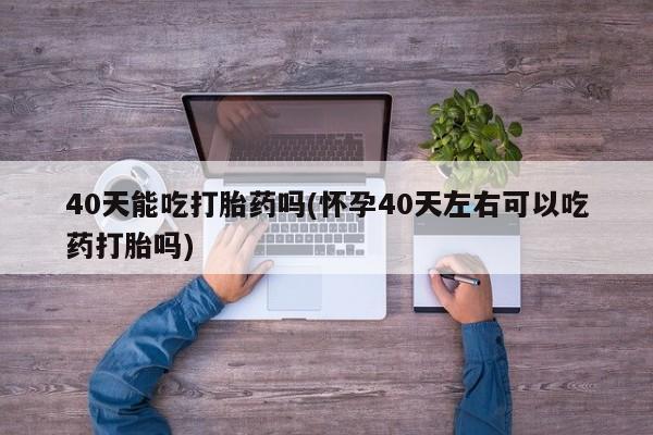 网上卖打胎药的微信40天能吃打胎药吗(怀孕40天左右可以吃药打胎吗)