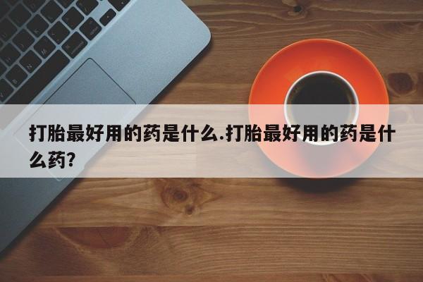 网上卖打胎药的微信打胎最好用的药是什么.打胎最好用的药是什么药？