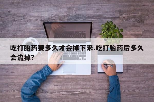 网上卖打胎药的微信吃打胎药要多久才会掉下来.吃打胎药后多久会流掉？