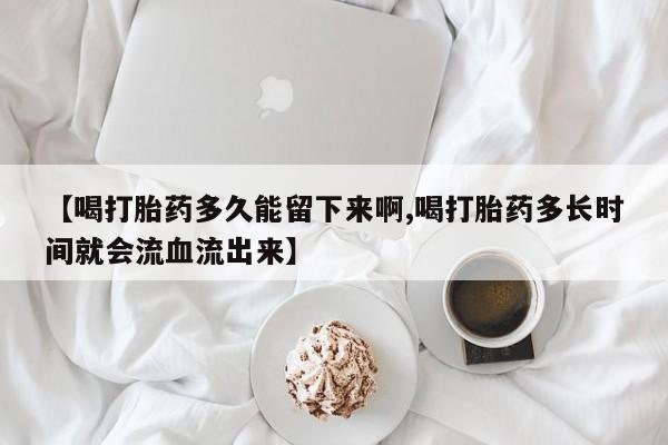 网上卖打胎药的微信【喝打胎药多久能留下来啊,喝打胎药多长时间就会流血流出来】