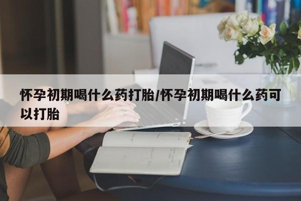 网上卖打胎药的微信怀孕初期喝什么药打胎/怀孕初期喝什么药可以打胎