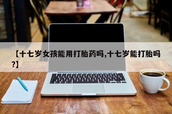 网上卖打胎药的微信【十七岁女孩能用打胎药吗,十七岁能打胎吗?】