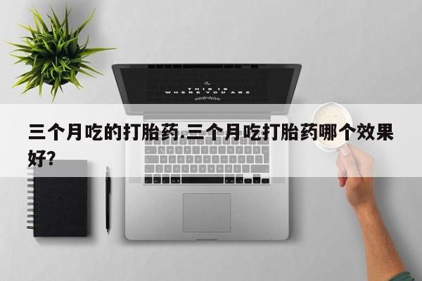 网上卖打胎药的微信三个月吃的打胎药.三个月吃打胎药哪个效果好？