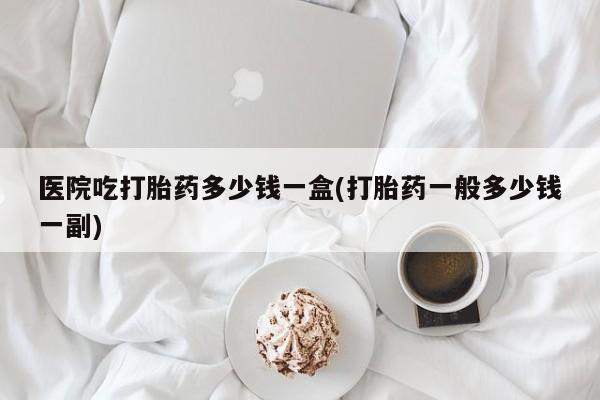 网上卖打胎药的微信医院吃打胎药多少钱一盒(打胎药一般多少钱一副)